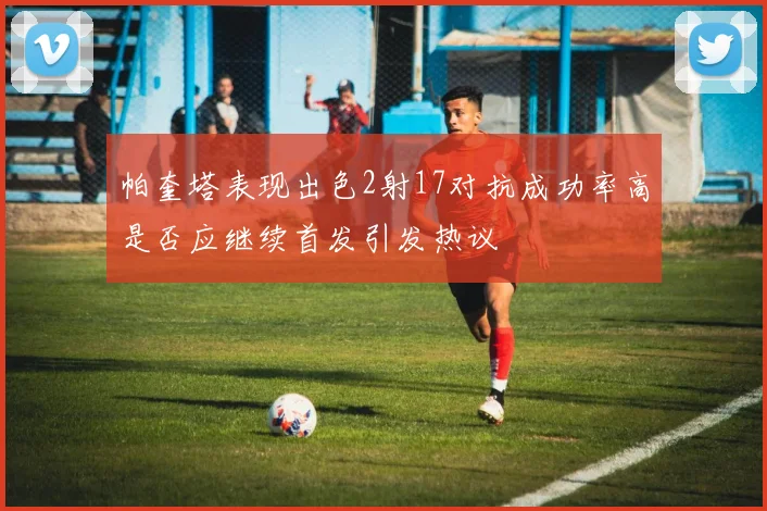 帕奎塔表现出色2射17对抗成功率高是否应继续首发引发热议