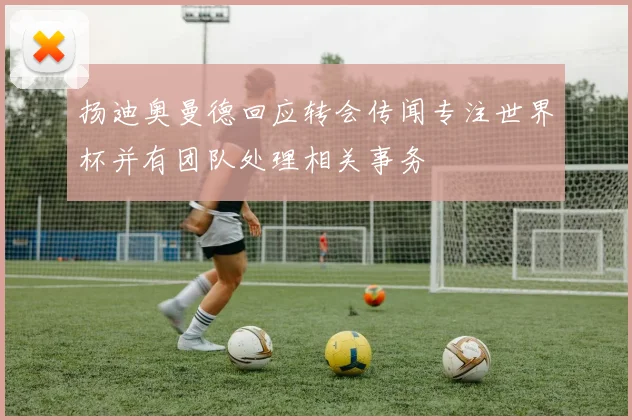 扬迪奥曼德回应转会传闻专注世界杯并有团队处理相关事务