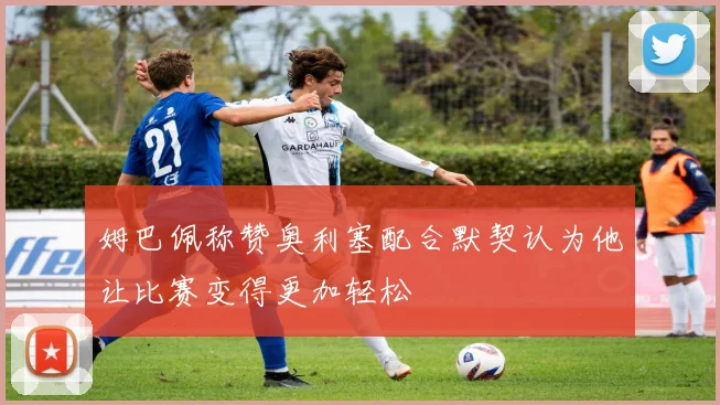 姆巴佩称赞奥利塞配合默契认为他让比赛变得更加轻松