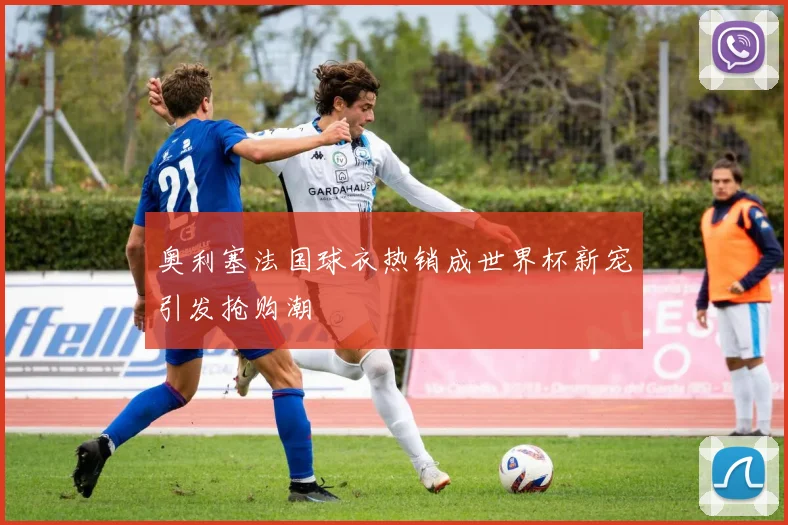 奥利塞法国球衣热销成世界杯新宠引发抢购潮