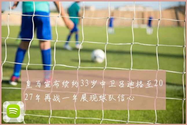 皇马宣布续约33岁中卫吕迪格至2027年再战一年展现球队信心