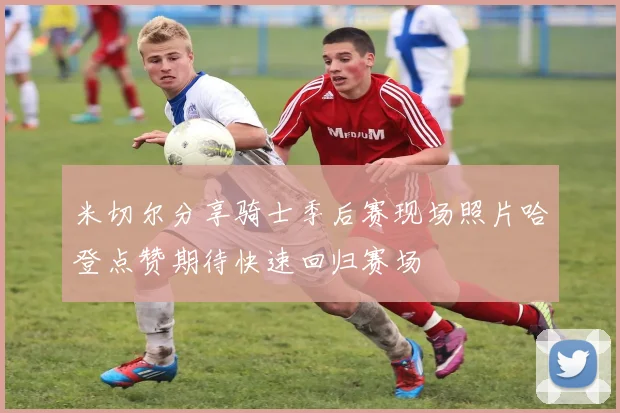 米切尔分享骑士季后赛现场照片哈登点赞期待快速回归赛场