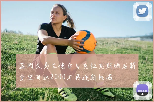 篮网交易兰德尔与克拉克斯顿后薪金空间达2000万再迎新机遇