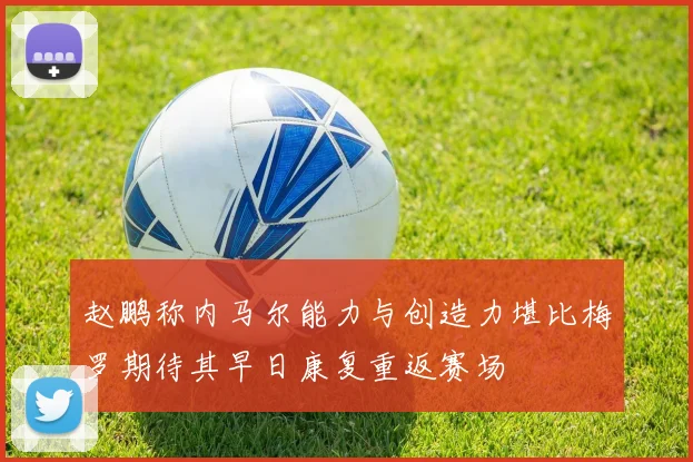 赵鹏称内马尔能力与创造力堪比梅罗期待其早日康复重返赛场