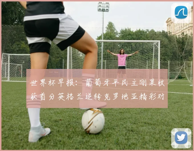 世界杯早报：葡萄牙平民主刚果收获首分英格兰逆转克罗地亚精彩对决
